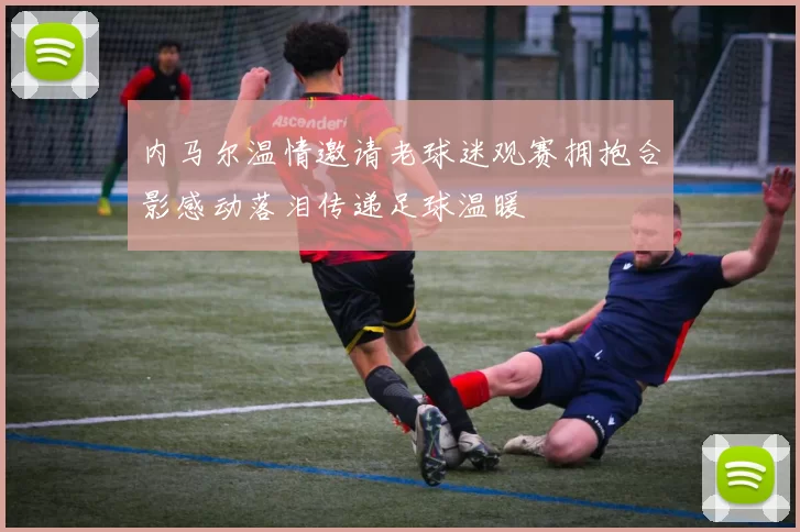 内马尔温情邀请老球迷观赛拥抱合影感动落泪传递足球温暖