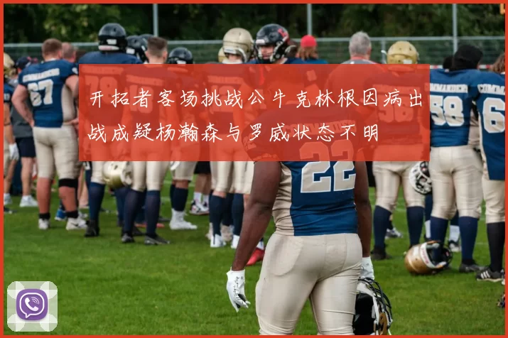开拓者客场挑战公牛克林根因病出战成疑杨瀚森与罗威状态不明