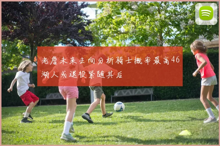 老詹未来去向分析骑士概率最高46湖人或退役紧随其后