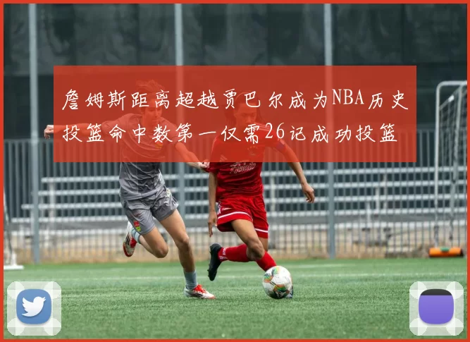詹姆斯距离超越贾巴尔成为NBA历史投篮命中数第一仅需26记成功投篮