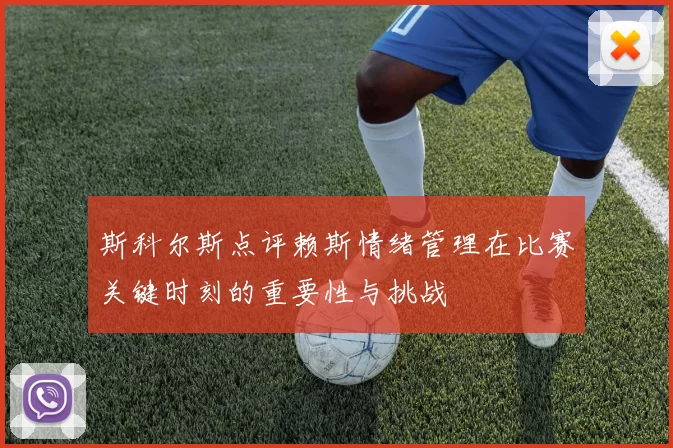 斯科尔斯点评赖斯情绪管理在比赛关键时刻的重要性与挑战