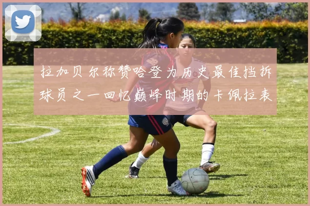 拉加贝尔称赞哈登为历史最佳挡拆球员之一回忆巅峰时期的卡佩拉表现