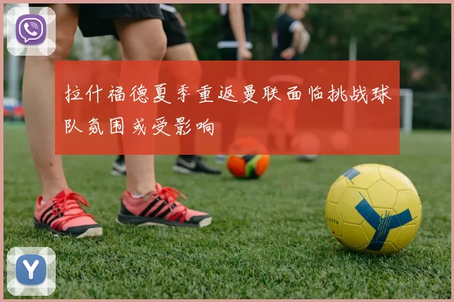 拉什福德夏季重返曼联面临挑战球队氛围或受影响