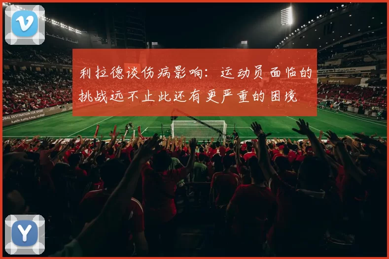 利拉德谈伤病影响：运动员面临的挑战远不止此还有更严重的困境