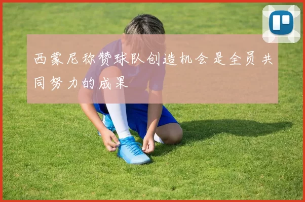 西蒙尼称赞球队创造机会是全员共同努力的成果