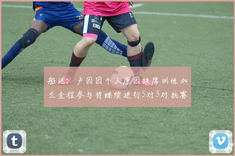 船记：卢因因个人原因缺席训练加兰全程参与将继续进行5对5对抗赛