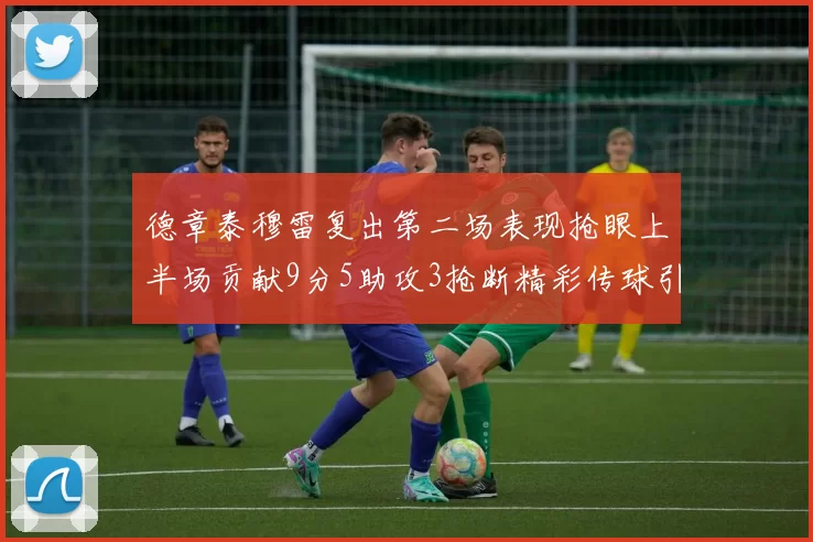 德章泰穆雷复出第二场表现抢眼上半场贡献9分5助攻3抢断精彩传球引关注