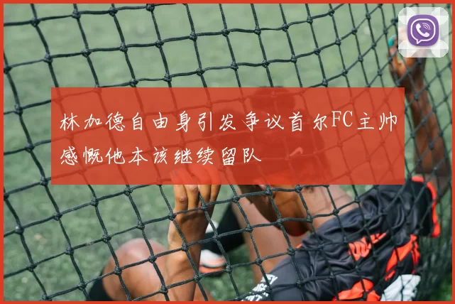 林加德自由身引发争议首尔FC主帅感慨他本该继续留队