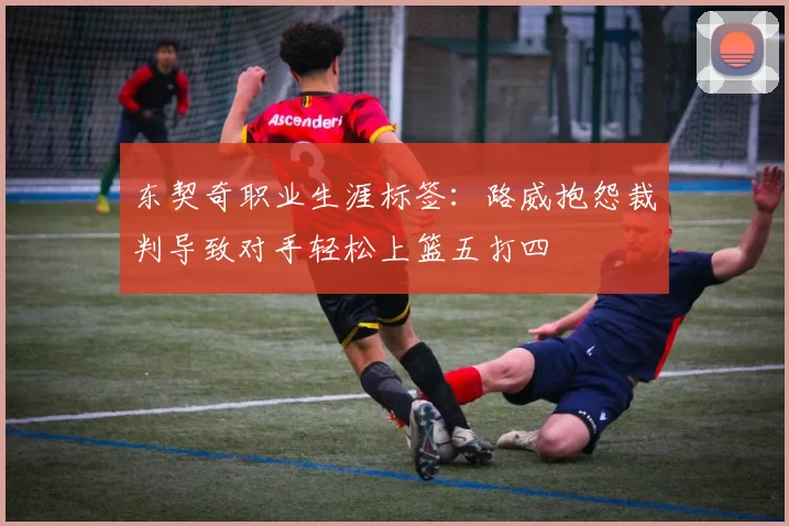 东契奇职业生涯标签：路威抱怨裁判导致对手轻松上篮五打四