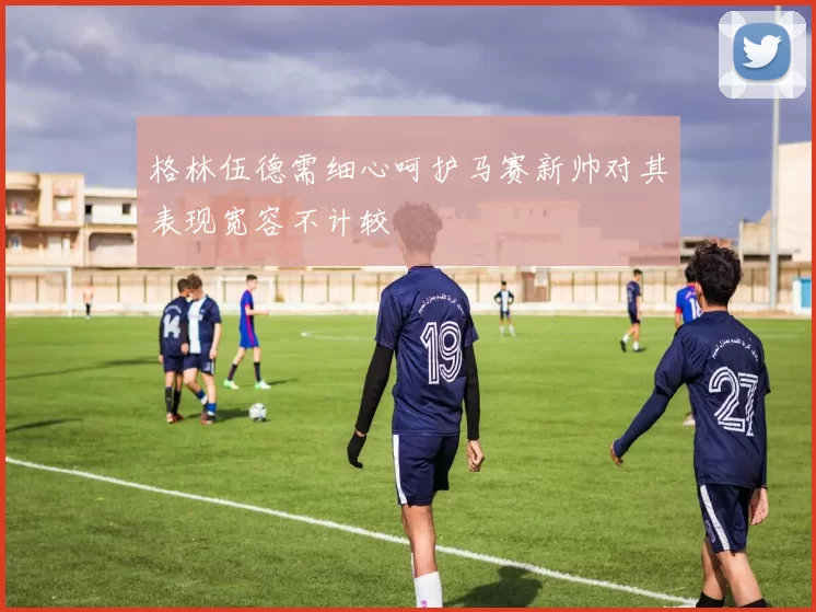 格林伍德需细心呵护马赛新帅对其表现宽容不计较