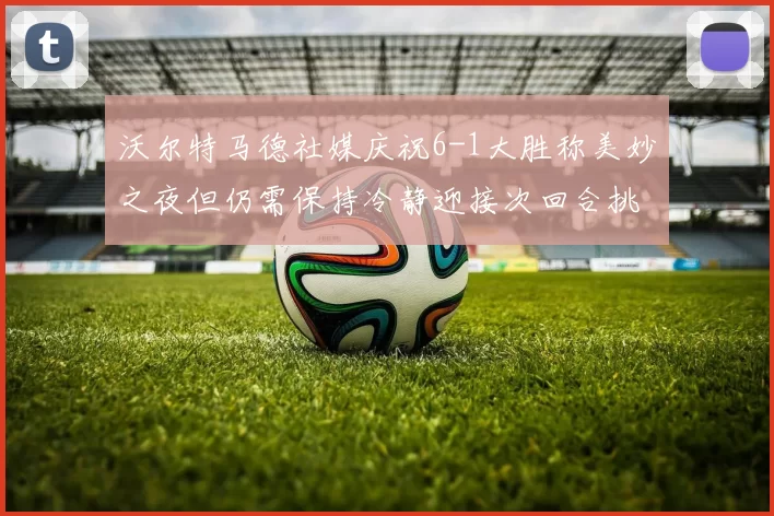 沃尔特马德社媒庆祝6-1大胜称美妙之夜但仍需保持冷静迎接次回合挑战