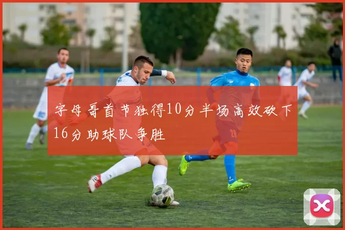 字母哥首节独得10分半场高效砍下16分助球队争胜