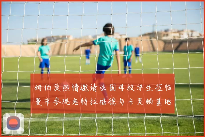 姆伯莫热情邀请法国母校学生莅临曼市参观老特拉福德与卡灵顿基地