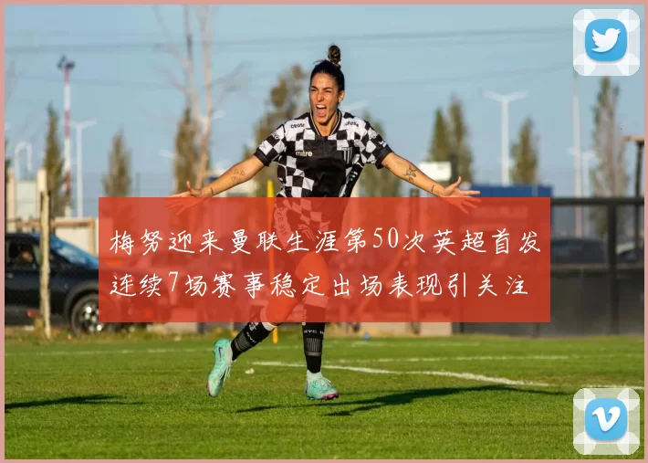 梅努迎来曼联生涯第50次英超首发连续7场赛事稳定出场表现引关注