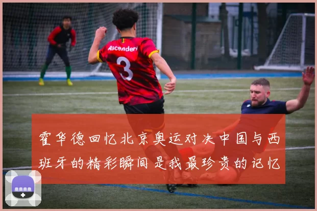 霍华德回忆北京奥运对决中国与西班牙的精彩瞬间是我最珍贵的记忆之一