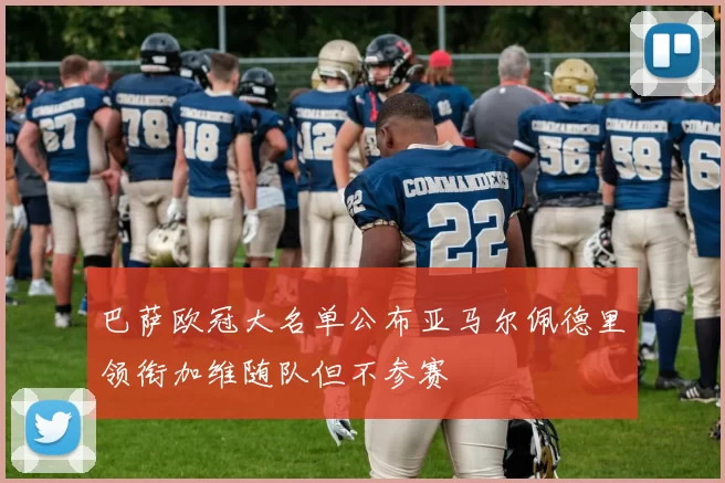 巴萨欧冠大名单公布亚马尔佩德里领衔加维随队但不参赛