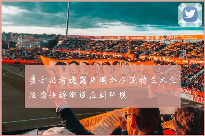 勇士记者透露库明加在亚特兰大生活愉快逐渐适应新环境