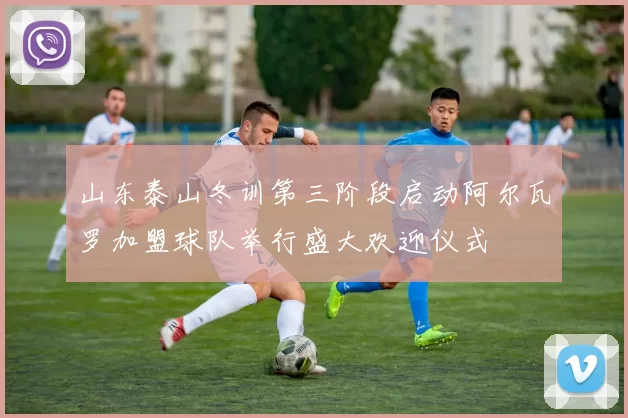 山东泰山冬训第三阶段启动阿尔瓦罗加盟球队举行盛大欢迎仪式