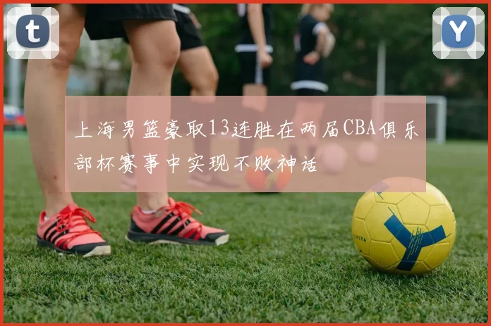 上海男篮豪取13连胜在两届CBA俱乐部杯赛事中实现不败神话